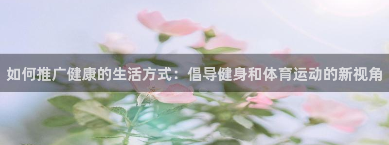 杏悦注册：如何推广健康的生活方式：倡导健身和体育运动的新视角